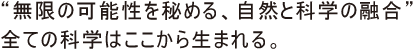 “無限の可能性を秘める、自然と科学の融合”全ての科学はそこから生まれる。